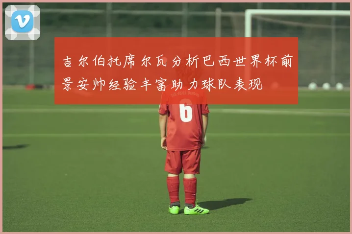 吉尔伯托席尔瓦分析巴西世界杯前景安帅经验丰富助力球队表现