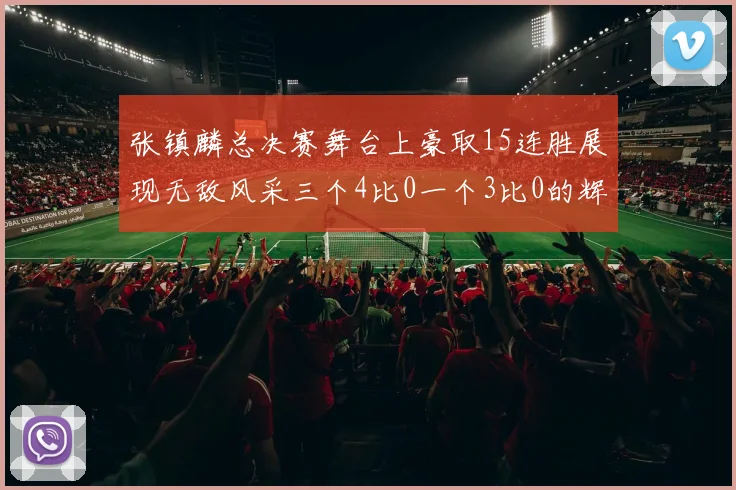 张镇麟总决赛舞台上豪取15连胜展现无敌风采三个4比0一个3比0的辉煌战绩