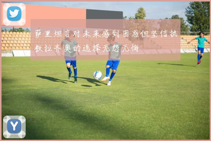 萨里坦言对未来感到困惑但坚信执教拉齐奥的选择无怨无悔