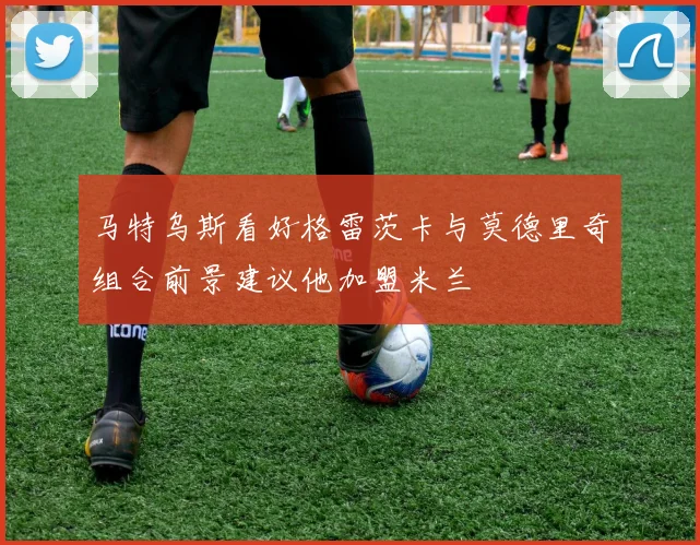 马特乌斯看好格雷茨卡与莫德里奇组合前景建议他加盟米兰