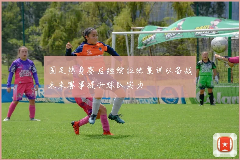 国足热身赛后继续拉练集训以备战未来赛事提升球队实力
