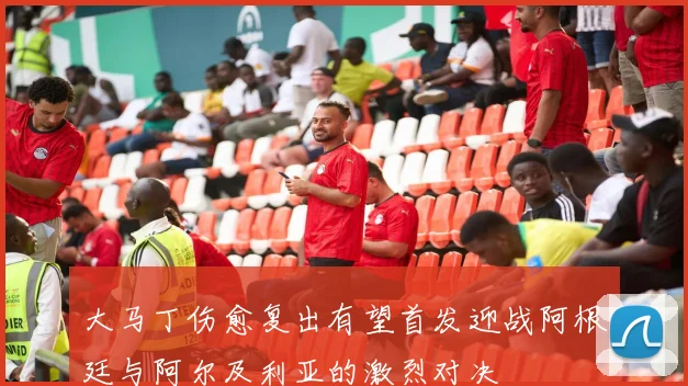 大马丁伤愈复出有望首发迎战阿根廷与阿尔及利亚的激烈对决