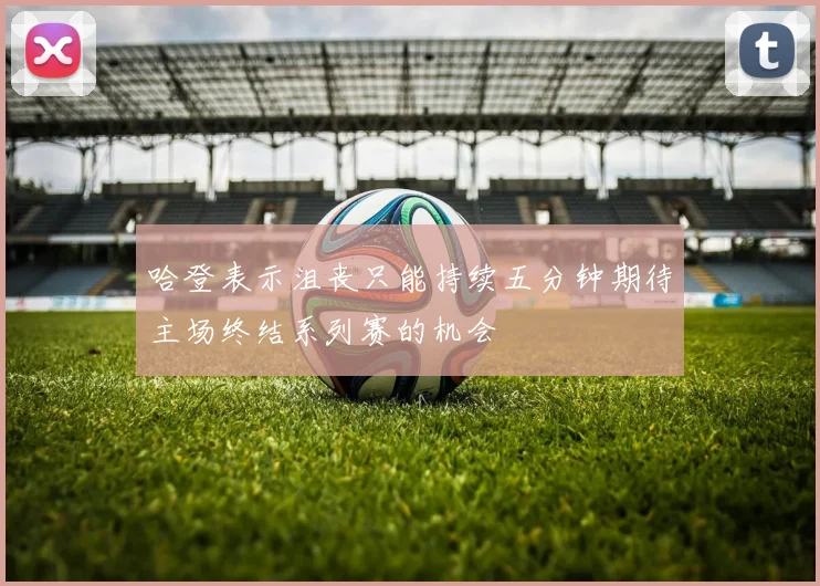 哈登表示沮丧只能持续五分钟期待主场终结系列赛的机会