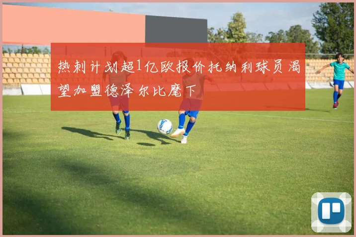 热刺计划超1亿欧报价托纳利球员渴望加盟德泽尔比麾下