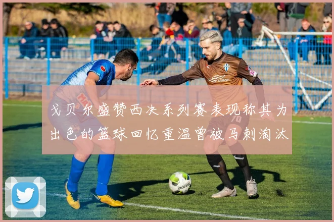 戈贝尔盛赞西决系列赛表现称其为出色的篮球回忆重温曾被马刺淘汰的经历