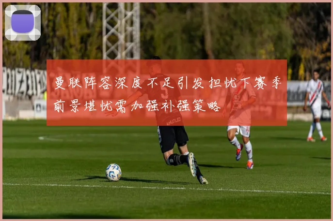 曼联阵容深度不足引发担忧下赛季前景堪忧需加强补强策略