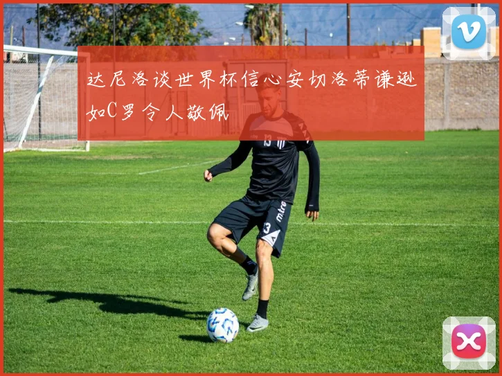 达尼洛谈世界杯信心安切洛蒂谦逊如C罗令人敬佩