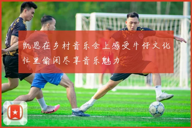 凯恩在乡村音乐会上感受牛仔文化忙里偷闲尽享音乐魅力