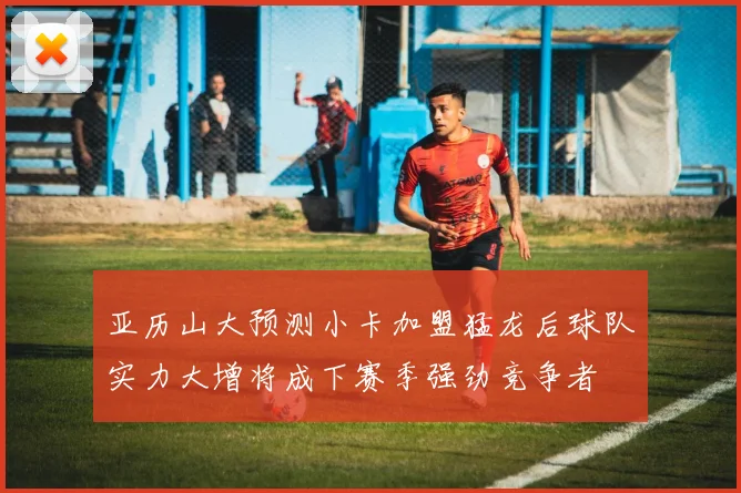 亚历山大预测小卡加盟猛龙后球队实力大增将成下赛季强劲竞争者