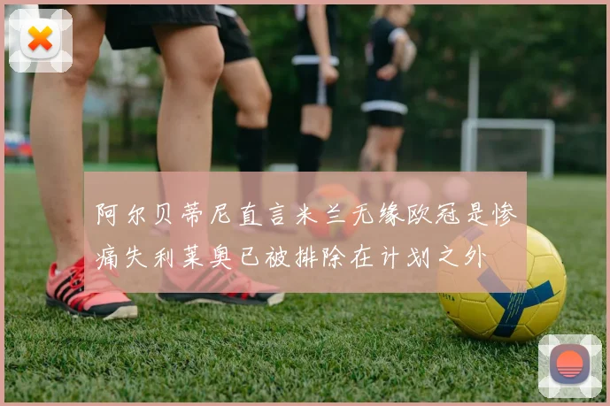 阿尔贝蒂尼直言米兰无缘欧冠是惨痛失利莱奥已被排除在计划之外