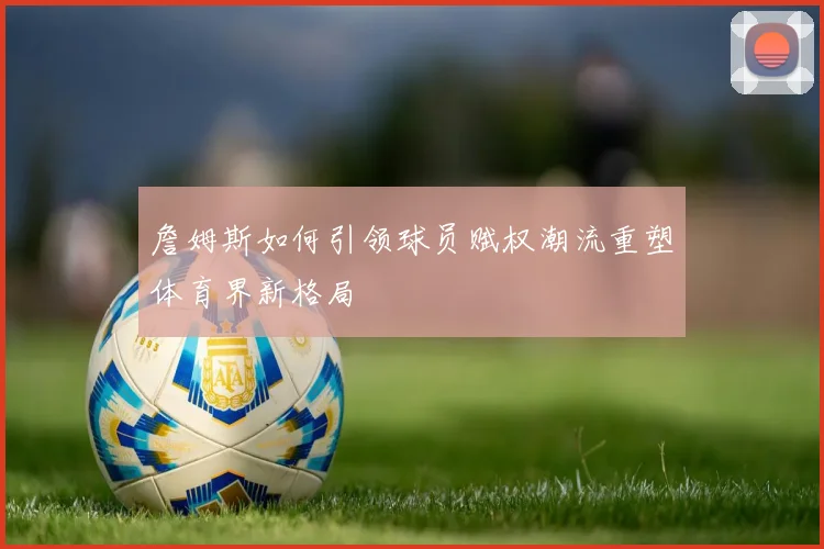 詹姆斯如何引领球员赋权潮流重塑体育界新格局