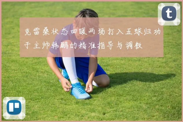 克雷桑状态回暖两场打入五球归功于主帅韩鹏的精准指导与调教