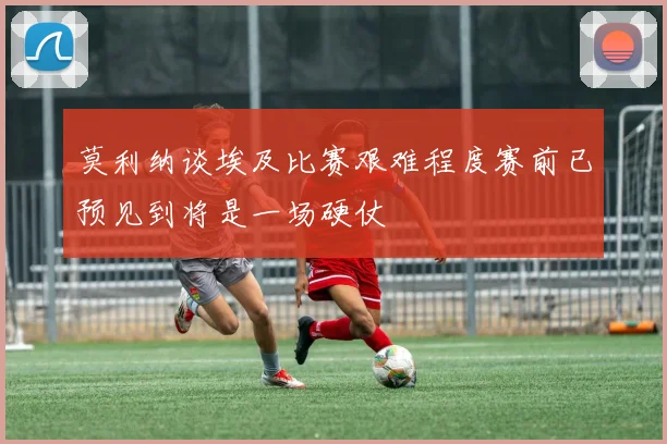 莫利纳谈埃及比赛艰难程度赛前已预见到将是一场硬仗
